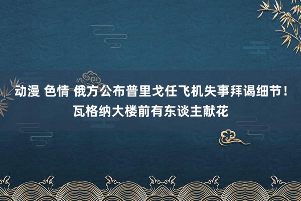 动漫 色情 俄方公布普里戈任飞机失事拜谒细节！瓦格纳大楼前有东谈主献花