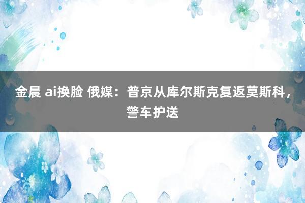 金晨 ai换脸 俄媒：普京从库尔斯克复返莫斯科，警车护送