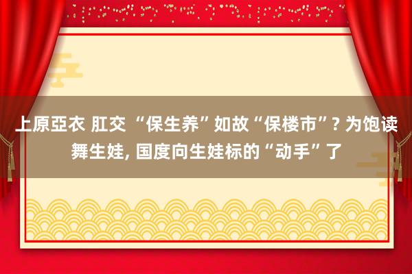 上原亞衣 肛交 “保生养”如故“保楼市”? 为饱读舞生娃， 国度向生娃标的“动手”了