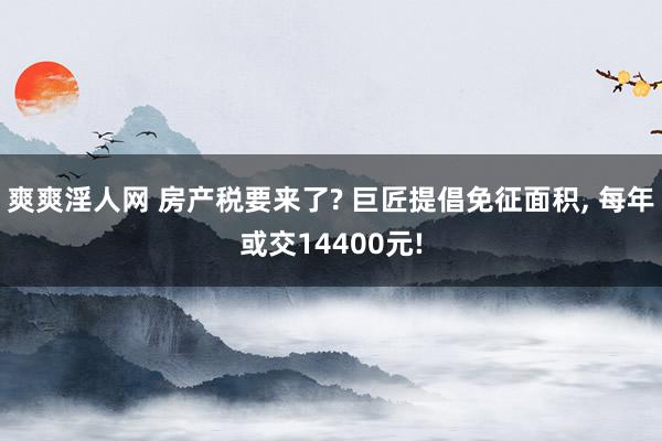 爽爽淫人网 房产税要来了? 巨匠提倡免征面积， 每年或交14400元!