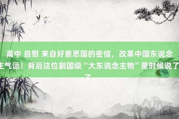 高中 自慰 来自好意思国的密信，改革中国东说念主气运！背后这位副国级“大东说念主物”是时候说了。