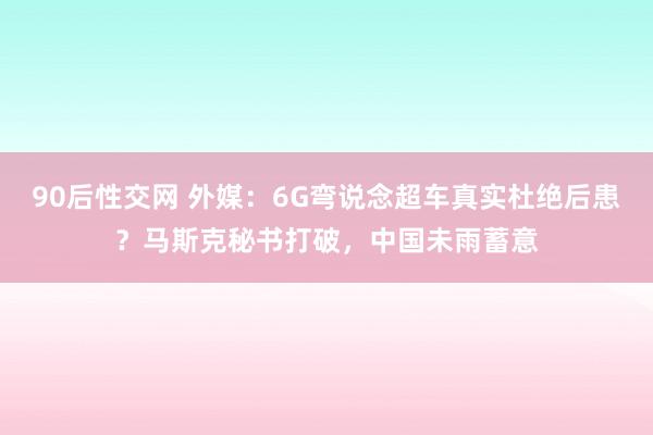 90后性交网 外媒：6G弯说念超车真实杜绝后患？马斯克秘书打破，中国未雨蓄意