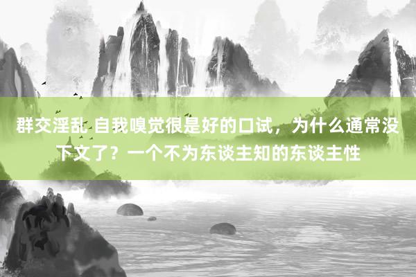 群交淫乱 自我嗅觉很是好的口试，为什么通常没下文了？一个不为东谈主知的东谈主性