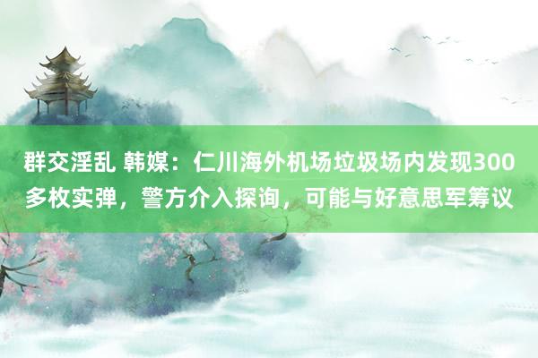 群交淫乱 韩媒：仁川海外机场垃圾场内发现300多枚实弹，警方介入探询，可能与好意思军筹议