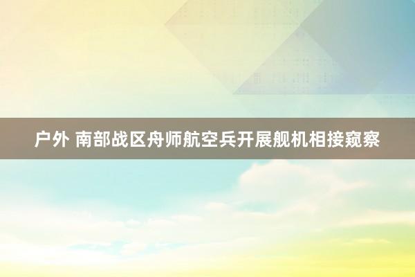 户外 南部战区舟师航空兵开展舰机相接窥察