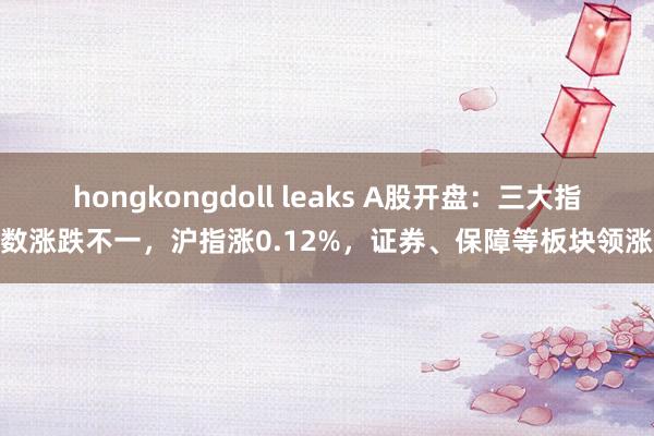 hongkongdoll leaks A股开盘：三大指数涨跌不一，沪指涨0.12%，证券、保障等板块领涨