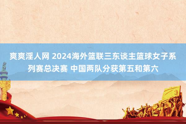 爽爽淫人网 2024海外篮联三东谈主篮球女子系列赛总决赛 中国两队分获第五和第六