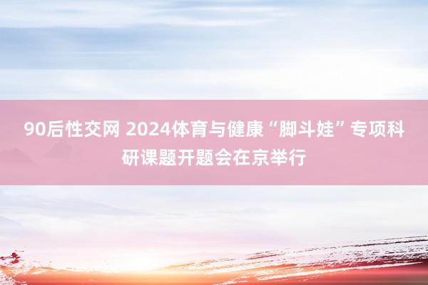 90后性交网 2024体育与健康“脚斗娃”专项科研课题开题会在京举行