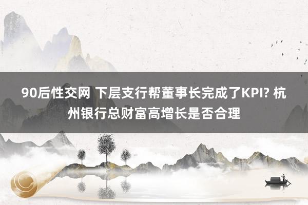 90后性交网 下层支行帮董事长完成了KPI? 杭州银行总财富高增长是否合理