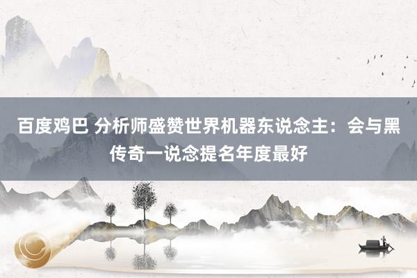 百度鸡巴 分析师盛赞世界机器东说念主：会与黑传奇一说念提名年度最好