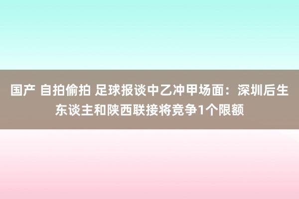 国产 自拍偷拍 足球报谈中乙冲甲场面：深圳后生东谈主和陕西联接将竞争1个限额