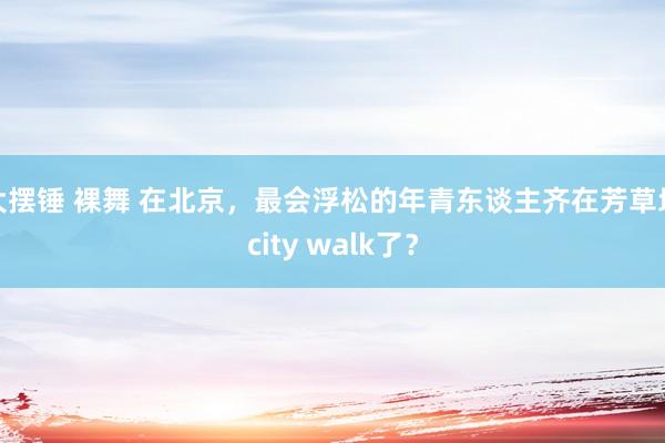 大摆锤 裸舞 在北京，最会浮松的年青东谈主齐在芳草地city walk了？