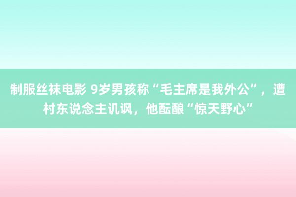 制服丝袜电影 9岁男孩称“毛主席是我外公”，遭村东说念主讥讽，他酝酿“惊天野心”