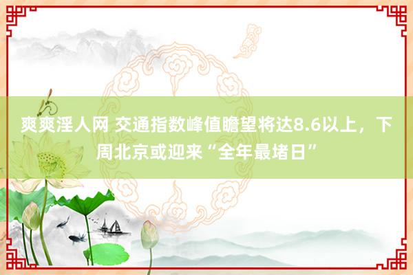 爽爽淫人网 交通指数峰值瞻望将达8.6以上，下周北京或迎来“全年最堵日”