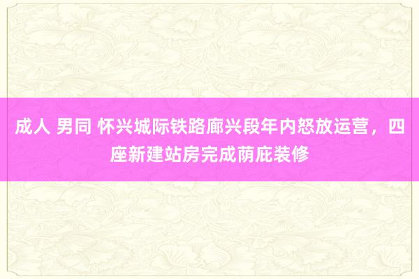 成人 男同 怀兴城际铁路廊兴段年内怒放运营，四座新建站房完成荫庇装修