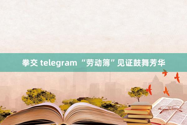 拳交 telegram “劳动簿”见证鼓舞芳华