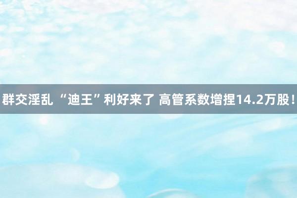 群交淫乱 “迪王”利好来了 高管系数增捏14.2万股！