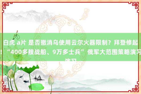 白虎 a片 是否撤消乌使用云尔火器限制？拜登修起！“400多艘战船、9万多士兵” 俄军大范围策略演习