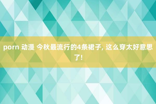 porn 动漫 今秋最流行的4条裙子， 这么穿太好意思了!