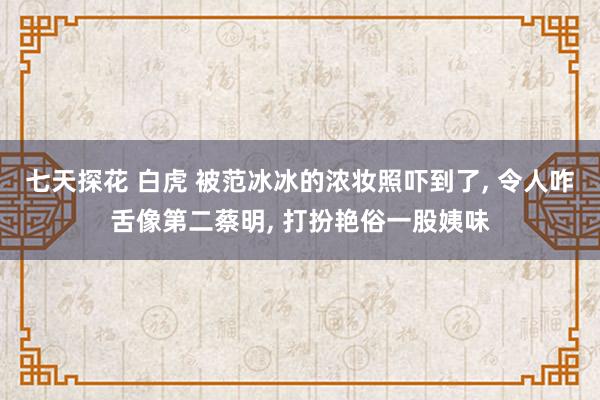 七天探花 白虎 被范冰冰的浓妆照吓到了， 令人咋舌像第二蔡明， 打扮艳俗一股姨味