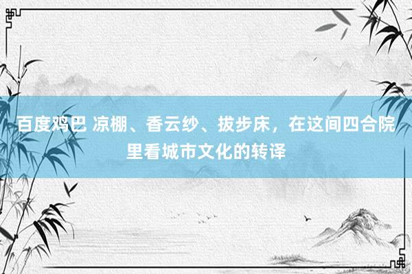 百度鸡巴 凉棚、香云纱、拔步床，在这间四合院里看城市文化的转译