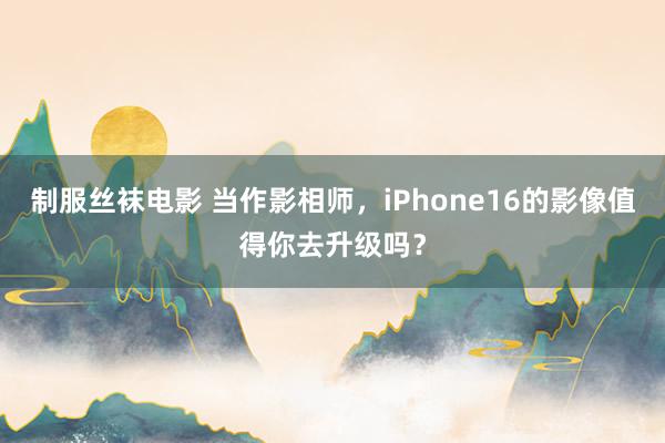 制服丝袜电影 当作影相师，iPhone16的影像值得你去升级吗？