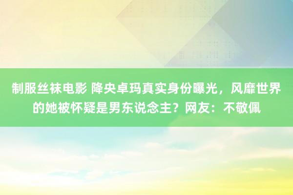 制服丝袜电影 降央卓玛真实身份曝光，风靡世界的她被怀疑是男东说念主？网友：不敬佩