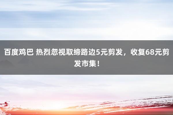 百度鸡巴 热烈忽视取缔路边5元剪发，收复68元剪发市集！