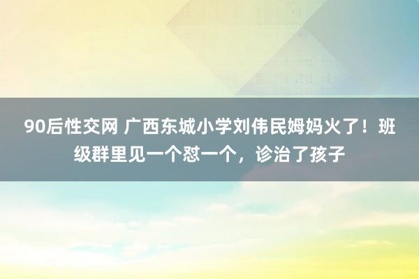 90后性交网 广西东城小学刘伟民姆妈火了！班级群里见一个怼一个，诊治了孩子