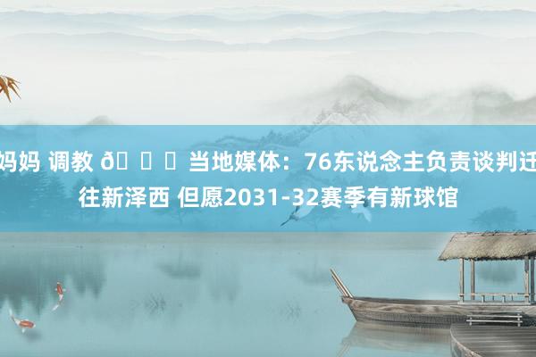 妈妈 调教 👀当地媒体：76东说念主负责谈判迁往新泽西 但愿2031-32赛季有新球馆