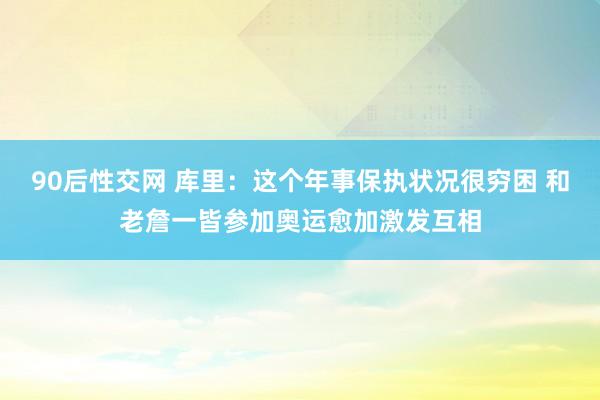 90后性交网 库里：这个年事保执状况很穷困 和老詹一皆参加奥运愈加激发互相