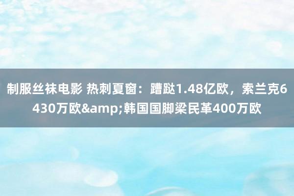 制服丝袜电影 热刺夏窗：蹧跶1.48亿欧，索兰克6430万欧&韩国国脚梁民革400万欧