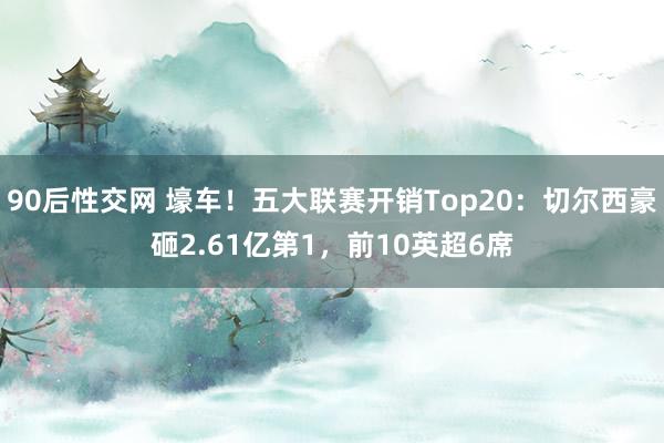 90后性交网 壕车！五大联赛开销Top20：切尔西豪砸2.61亿第1，前10英超6席