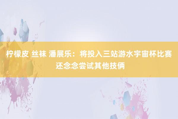 柠檬皮 丝袜 潘展乐：将投入三站游水宇宙杯比赛 还念念尝试其他技俩