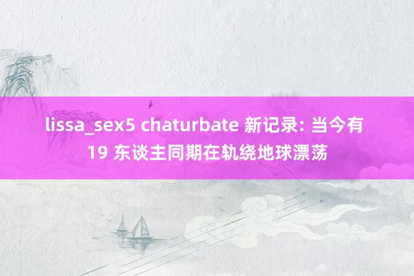 lissa_sex5 chaturbate 新记录: 当今有 19 东谈主同期在轨绕地球漂荡