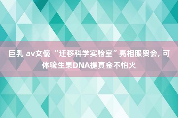 巨乳 av女優 “迁移科学实验室”亮相服贸会， 可体验生果DNA提真金不怕火