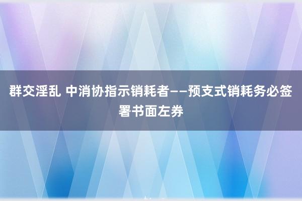 群交淫乱 中消协指示销耗者——预支式销耗务必签署书面左券