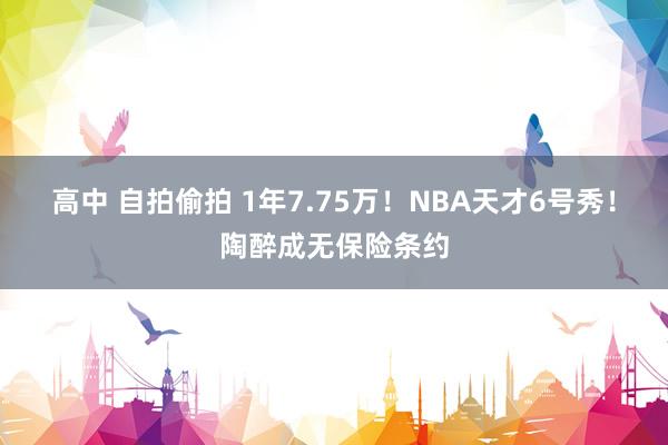 高中 自拍偷拍 1年7.75万！NBA天才6号秀！陶醉成无保险条约