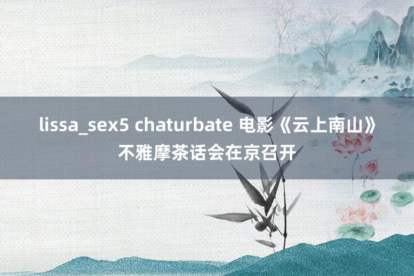 lissa_sex5 chaturbate 电影《云上南山》不雅摩茶话会在京召开