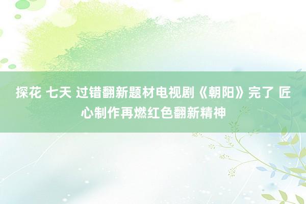 探花 七天 过错翻新题材电视剧《朝阳》完了 匠心制作再燃红色翻新精神