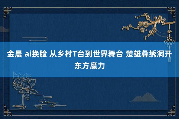 金晨 ai换脸 从乡村T台到世界舞台 楚雄彝绣洞开东方魔力