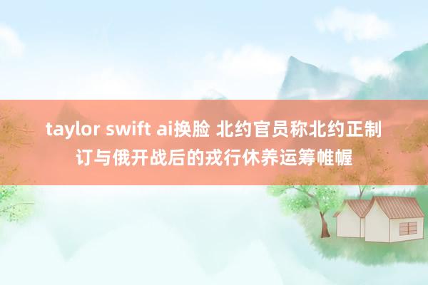 taylor swift ai换脸 北约官员称北约正制订与俄开战后的戎行休养运筹帷幄