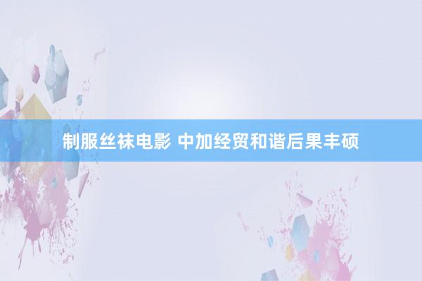 制服丝袜电影 中加经贸和谐后果丰硕