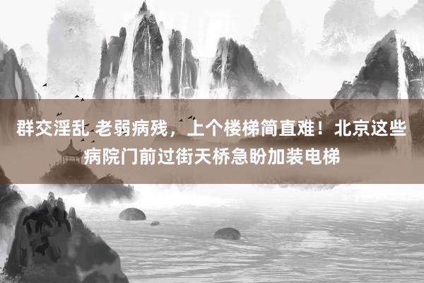 群交淫乱 老弱病残，上个楼梯简直难！北京这些病院门前过街天桥急盼加装电梯