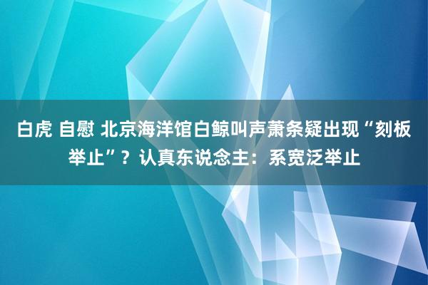 白虎 自慰 北京海洋馆白鲸叫声萧条疑出现“刻板举止”？认真东说念主：系宽泛举止