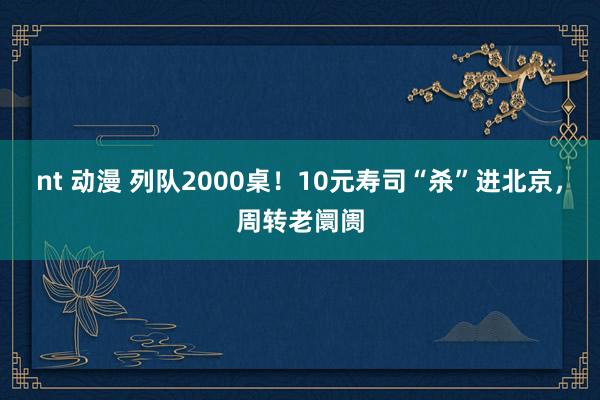 nt 动漫 列队2000桌！10元寿司“杀”进北京，周转老阛阓