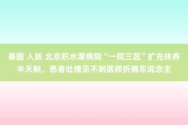 泰國 人妖 北京积水潭病院“一院三区”扩充休养半天制，患者吐槽见不到医师折腾东说念主