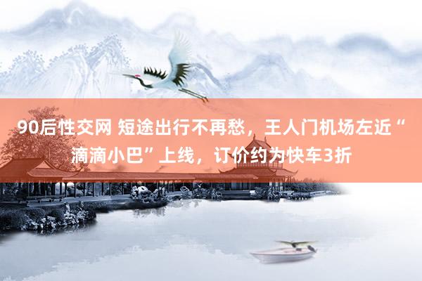 90后性交网 短途出行不再愁，王人门机场左近“滴滴小巴”上线，订价约为快车3折