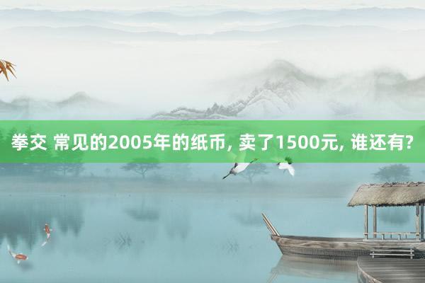 拳交 常见的2005年的纸币， 卖了1500元， 谁还有?