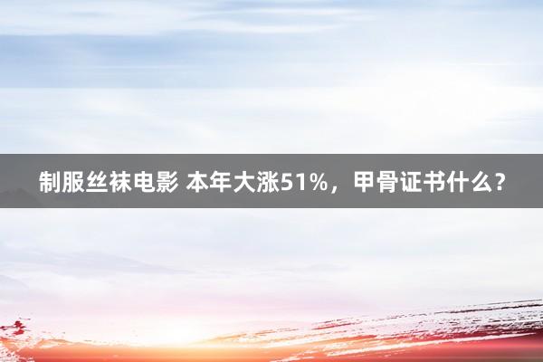 制服丝袜电影 本年大涨51%，甲骨证书什么？